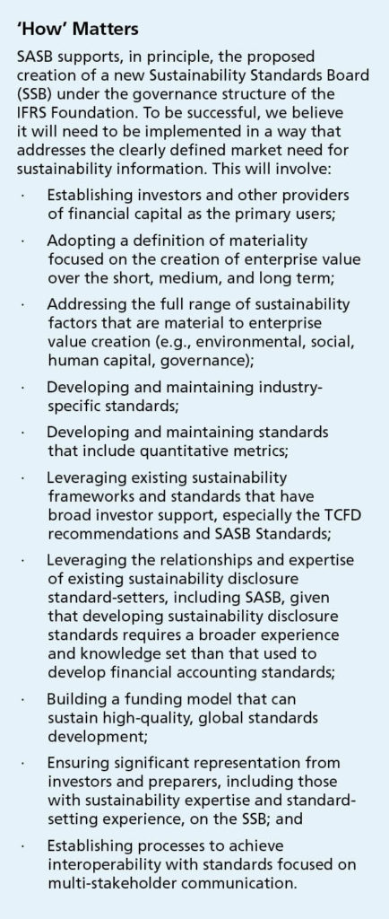 Sidebar, reads ‘How’ Matters. SASB supports, in principle, the proposed creation of a new Sustainability Standards Board (SSB) under the governance structure of the IFRS Foundation. To be successful, we believe it will need to be implemented in a way that addresses the clearly defined market need for sustainability information. This will involve: • Establishing investors and other providers of financial capital as the primary users; • Adopting a definition of materiality focused on the creation of enterprise value over the short, medium, and long term; • Addressing the full range of sustainability factors that are material to enterprise value creation (e.g., environmental, social, human capital, governance); • Developing and maintaining industry-specific standards; • Developing and maintaining standards that include quantitative metrics; • Leveraging existing sustainability frameworks and standards that have broad investor support, especially the TCFD recommendations and SASB Standards; • Leveraging the relationships and expertise of existing sustainability disclosure standard-setters, including SASB, given that developing sustainability disclosure standards requires a broader experience and knowledge set than that used to develop financial accounting standards; • Building a funding model that can sustain high-quality, global standards development; • Ensuring significant representation from investors and preparers, including those with sustainability expertise and standard-setting experience, on the SSB; and • Establishing processes to achieve interoperability with standards focused on multi-stakeholder communication.